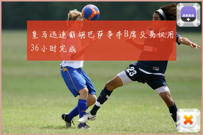 皇马迅速截胡巴萨争夺B席交易仅用36小时完成