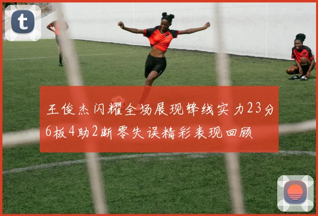 王俊杰闪耀全场展现锋线实力23分6板4助2断零失误精彩表现回顾
