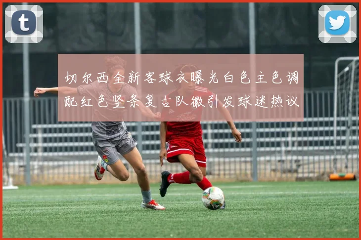 切尔西全新客球衣曝光白色主色调配红色竖条复古队徽引发球迷热议