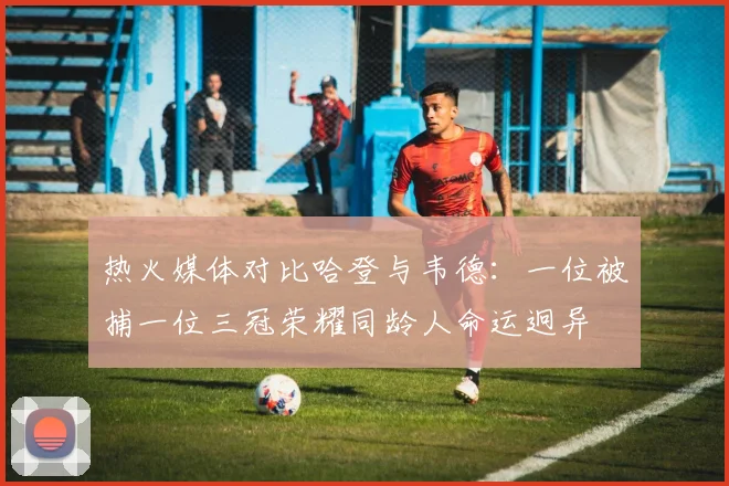 热火媒体对比哈登与韦德：一位被捕一位三冠荣耀同龄人命运迥异