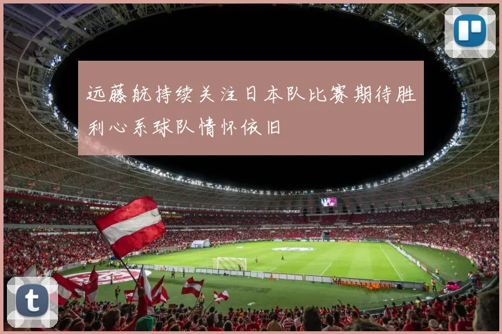 远藤航持续关注日本队比赛期待胜利心系球队情怀依旧