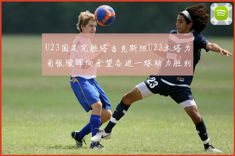 U23国足完胜塔吉克斯坦U23木塔力甫张瑷晖向余望各进一球助力胜利