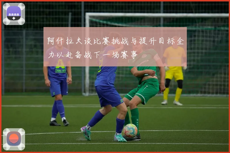 阿什拉夫谈比赛挑战与提升目标全力以赴备战下一场赛事