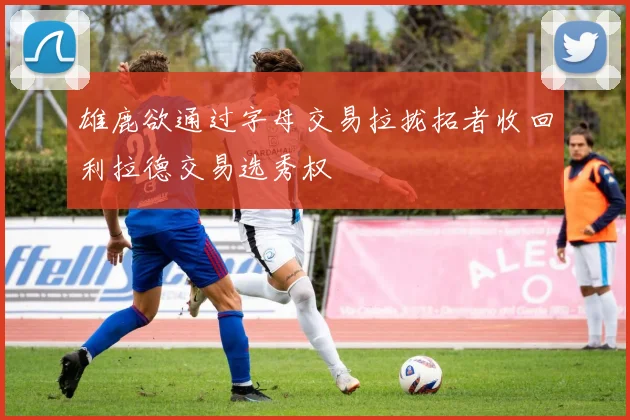 雄鹿欲通过字母交易拉拢拓者收回利拉德交易选秀权