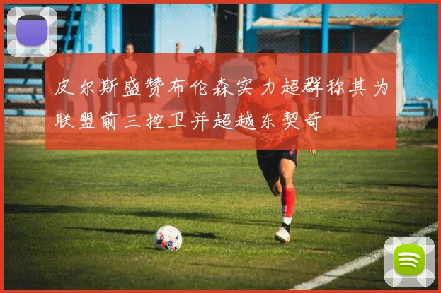 皮尔斯盛赞布伦森实力超群称其为联盟前三控卫并超越东契奇