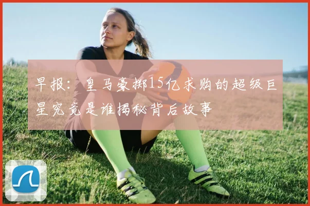 早报：皇马豪掷15亿求购的超级巨星究竟是谁揭秘背后故事