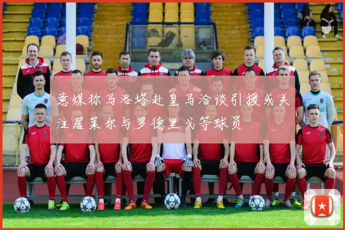意媒称马洛塔赴皇马洽谈引援或关注居莱尔与罗德里戈等球员