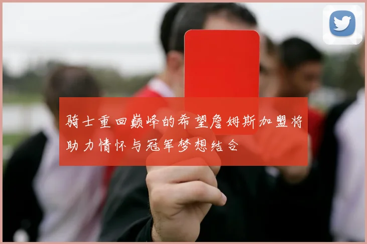 骑士重回巅峰的希望詹姆斯加盟将助力情怀与冠军梦想结合