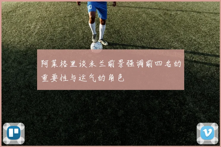 阿莱格里谈米兰前景强调前四名的重要性与运气的角色