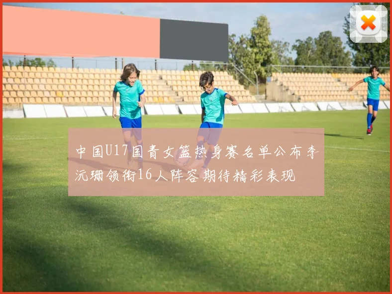 中国U17国青女篮热身赛名单公布李沅珊领衔16人阵容期待精彩表现