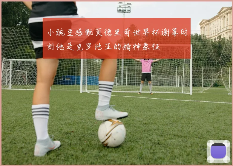 小豌豆感慨莫德里奇世界杯谢幕时刻他是克罗地亚的精神象征